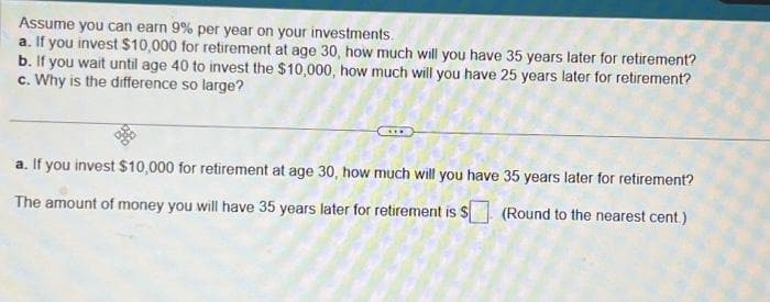 Assume you can earn 9% per year on your investments.
a. If you invest $10,000 for retirement at age 30, how much will you have 35 years later for retirement?
b. If you wait until age 40 to invest the $10,000, how much will you have 25 years later for retirement?
c. Why is the difference so large?
a. If you invest $10,000 for retirement at age 30, how much will you have 35 years later for retirement?
The amount of money you will have 35 years later for retirement is $ (Round to the nearest cent.)