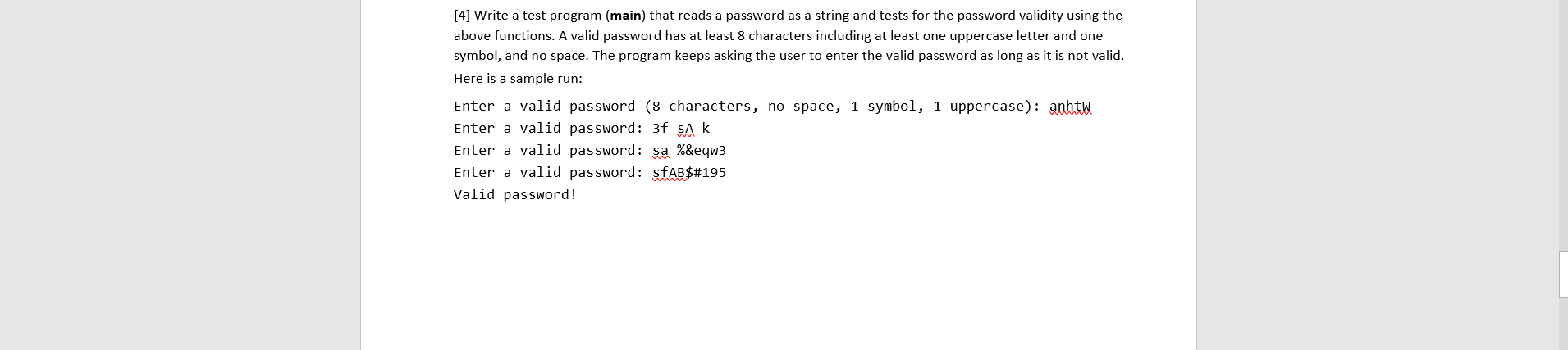 [4] Write a test program (main) that reads a password as a string and tests for the password validity using the
above functions. A valid password has at least 8 characters including at least one uppercase letter and one
symbol, and no space. The program keeps asking the user to enter the valid password as long as it is not valid.
Here is a sample run:
Enter a valid password (8 characters, no space, 1 symbol, 1 uppercase): anhtW
Enter a valid password: 3f SA k
Enter a valid password: sa %&eqw3
Enter a valid password: sfAB$#195
Valid password!
