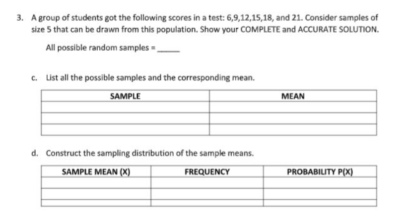 3. A group of students got the following scores in a test: 6,9,12,15,18, and 21. Consider samples of
size 5 that can be drawn from this population. Show your COMPLETE and ACCURATE SOLUTION.
All possible random samples =,
c. List all the possible samples and the corresponding mean.
SAMPLE
MEAN
d. Construct the sampling distribution of the sample means.
SAMPLE MEAN (X)
FREQUENCY
PROBABILITY P(X)
