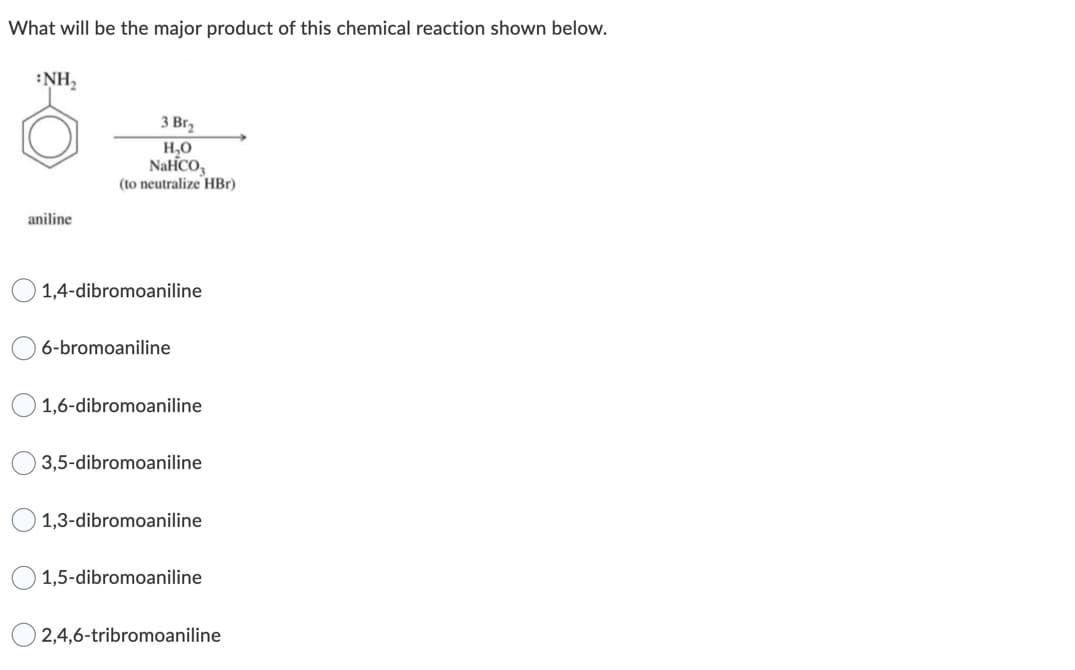 What will be the major product of this chemical reaction shown below.
:NH,
3 Br,
H,0
NaiCO,
(to neutralize HBr)
aniline
1,4-dibromoaniline
6-bromoaniline
1,6-dibromoaniline
3,5-dibromoaniline
1,3-dibromoaniline
1,5-dibromoaniline
2,4,6-tribromoaniline
O O
