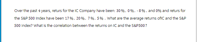 Over the past 4 years, returs for the IC Company have been: 30%, 0%, - 8%, and 0% and returs for
the S&P 500 Index have been 17%, 20%, 7%, 5%. What are the average returns ofIC and the S&P
500 index? What is the correlation between the returns on IC and the S&P500?