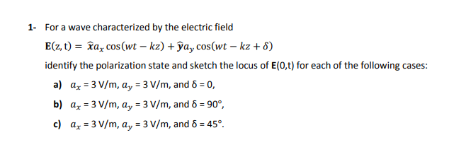 1- For a wave characterized by the electric field
E(z, t) = îa, cos(wt – kz) + ĵa, cos(wt – kz + 8)
identify the polarization state and sketch the locus of E(0,t) for each of the following cases:
a) az = 3 V/m, ay = 3 V/m, and & = 0,
b) ax = 3 V/m, a, = 3 V/m, and 6 = 90°,
c) az = 3 V/m, a, = 3 V/m, and 6 = 45°.
