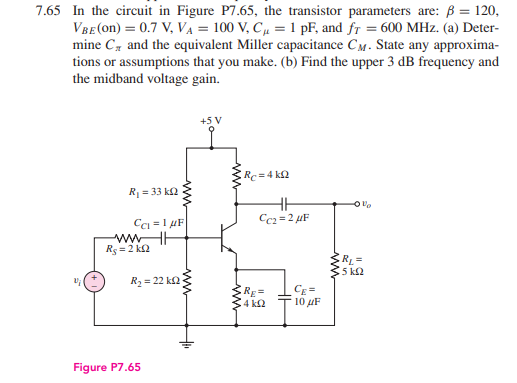 7.65 In the circuit in Figure P7.65, the transistor parameters are: B = 120,
VBE(on) = 0.7 V, VA = 100 V, C, = 1 pF, and fr = 600 MHz. (a) Deter-
mine C, and the equivalent Miller capacitance CM. State any approxima-
tions or assumptions that you make. (b) Find the upper 3 dB frequency and
the midband voltage gain.
Rc=D4 k2
R = 33 k2
C =1 uF
Cc2 = 2 µF
Rg = 2 k2
R =
5 ka
R2 = 22 k2
Rg%3D
4 k2
Cg =
10 uF
Figure P7.65
ww
