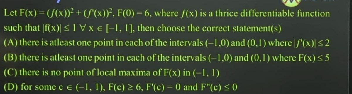 Let F(x) = (f(x))²+ (f'(x))², F(0) = 6, where f(x) is a thrice differentiable function
such that |f(x)| < Vx E [-1, 1], then choose the correct statement(s)
(A) there is atleast one point in each of the intervals (-1,0) and (0,1) where [f'(x)|<2
(B) there is atleast one point in each of the intervals (-1,0) and (0,1) where F(x)< 5
(C) there is no point of local maxima of F(x) in (-1, 1)
(D) for some c E (-1, 1), F(c) > 6, F'(c) = 0 and F"(c) < 0
