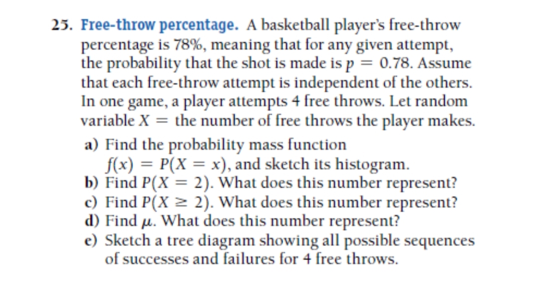 25. Free-throw percentage. A basketball player's free-throw
percentage is 78%, meaning that for any given attempt,
the probability that the shot is made is p = 0.78. Assume
that each free-throw attempt is independent of the others.
In one game, a player attempts 4 free throws. Let random
variable X = the number of free throws the player makes.
a) Find the probability mass function
f(x) = P(X = x), and sketch its histogram.
b) Find P(X = 2). What does this number represent?
c) Find P(X = 2). What does this number represent?
d) Find µ. What does this number represent?
e) Sketch a tree diagram showing all possible sequences
of successes and failures for 4 free throws.
