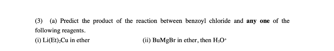 (3) (a) Predict the product of the reaction between benzoyl chloride and any one of the
following reagents.
(i) Li(Et),Cu in ether
(ii) BuMgBr in ether, then H3O+
