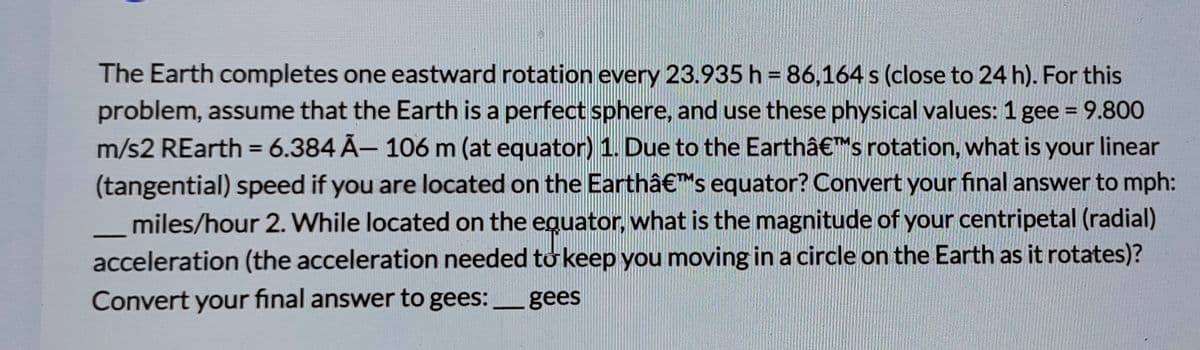 The Earth completes one eastward rotation every 23.935 h = 86,164 s (close to 24 h). For this
problem, assume that the Earth is a perfect sphere, and use these physical values: 1 gee = 9.800
m/s2 REarth = 6.384 Ã- 106 m (at equator) 1. Due to the Earthâ€™s rotation, what is your linear
(tangential) speed if you are located on the Earthâ€™s equator? Convert your final answer to mph:
miles/hour 2. While located on the equator, what is the magnitude of your centripetal (radial)
acceleration (the acceleration needed to keep you moving ina circle on the Earth as it rotates)?
%3D
%3D
Convert your final answer to gees:gees
