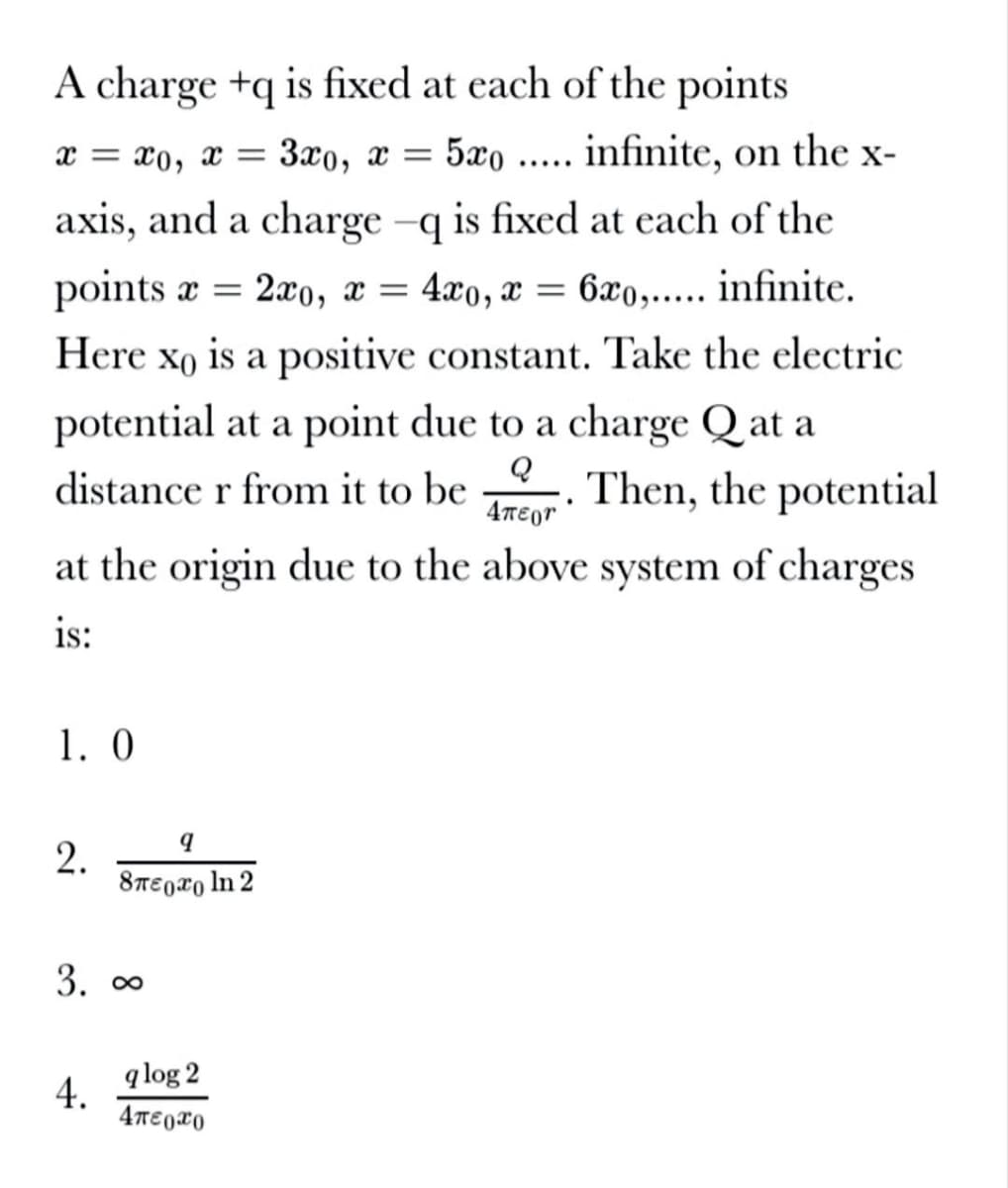 A charge +q is fixed at each of the points
x = x0, x =
3x0, x =
5xo
infinite, on the x-
.....
axis, and a charge -q is fixed at each of the
points a =
2xo, x = 4x0, x = 6x0,..... infinite.
Here xo is a positive constant. Take the electric
potential at a point due to a charge Q at a
distance r from it to be . Then, the potential
4TEgr
at the origin due to the above system of charges
is:
1. 0
8TE0ro ln 2
3. 00
q log 2
4.
2.
