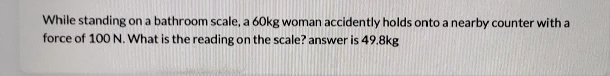 While standing on a bathroom scale, a 60kg woman accidently holds onto a nearby counter with a
force of 100 N. What is the reading on the scale? answer is 49.8kg
