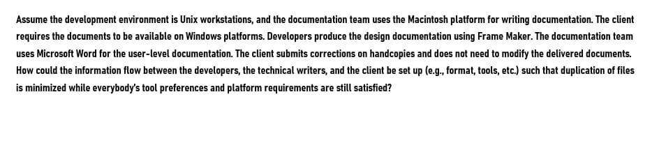 Assume the development environment is Unix workstations, and the documentation team uses the Macintosh platform for writing documentation. The client
requires the documents to be available on Windows platforms. Developers produce the design documentation using Frame Maker. The documentation team
uses Microsoft Word for the user-level documentation. The client submits corrections on handcopies and does not need to modify the delivered documents.
How could the information flow between the developers, the technical writers, and the client be set up (e.g., format, tools, etc.) such that duplication of files
is minimized while everybody's tool preferences and platform requirements are still satisfied?