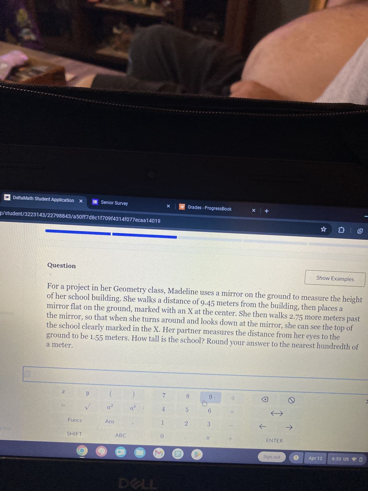 DeltaMath Student Application x
Senior Survey
x
Grades - ProgressBook
x +
p/student/3223143/22798843/a50ff7d8c1f709f4314f077ecaa14019
Question
Show Examples
For a project in her Geometry class, Madeline uses a mirror on the ground to measure the height
of her school building. She walks a distance of 9.45 meters from the building, then places a
mirror flat on the ground, marked with an X at the center. She then walks 2.75 more meters past
the mirror, so that when she turns around and looks down at the mirror, she can see the top of
the school clearly marked in the X. Her partner measures the distance from her eyes to the
ground to be 1.55 meters. How tall is the school? Round your answer to the nearest hundredth of
a meter.
I
Y
7
8
9
41
a²
ab
4
5
6
X
Funcs
Ans
1
2
3
←
→
Out
SHIFT
ABC
0
7T
+
ENTER
DELL
Sign out
Apr 12
0
6:33 US O
>