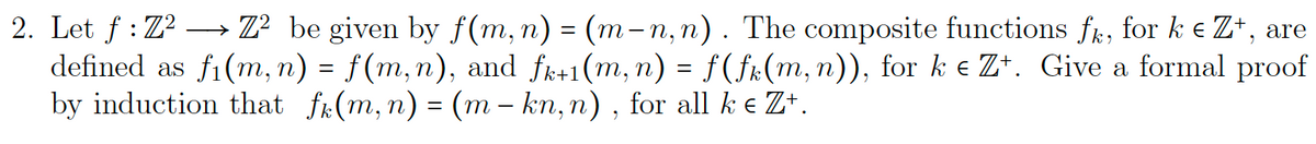 2. Let f: Z²Z² be given by f(m, n) = (m-n, n). The composite functions fk, for k € Z+, are
defined as fi(m, n) = f(m,n), and fk+1(m, n) = f(fk(m, n)), for k € Z+. Give a formal proof
by induction that f(m, n) = (m-kn, n), for all k € Zt.
