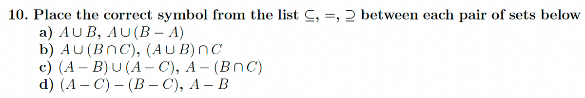 10. Place the correct symbol from the list C, =, 2 between each pair of sets below
a) AUB, AU (B − A)
b) AU (BNC), (AUB) nC
c) (A - B) U (A-C), A- (BNC)
d) (AC) - (B-C), A - B