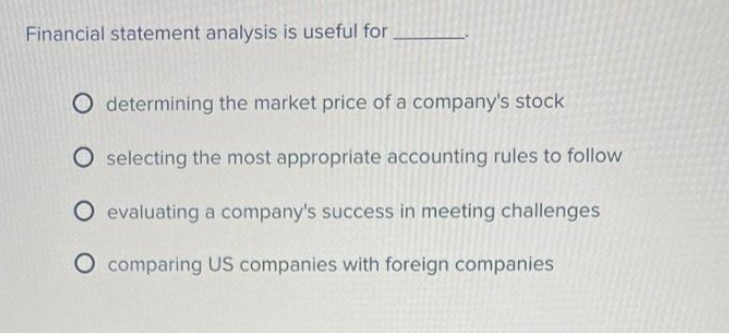 Financial statement analysis is useful for.
O determining the market price of a company's stock
selecting the most appropriate accounting rules to follow
evaluating a company's success in meeting challenges
comparing US companies with foreign companies