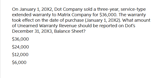 On January 1, 20X2, Dot Company sold a three-year, service-type
extended warranty to Matrix Company for $36,000. The warranty
took effect on the date of purchase (January 1, 20X2). What amount
of Unearned Warranty Revenue should be reported on Dot's
December 31, 20X3, Balance Sheet?
$36,000
$24,000
$12,000
$6,000