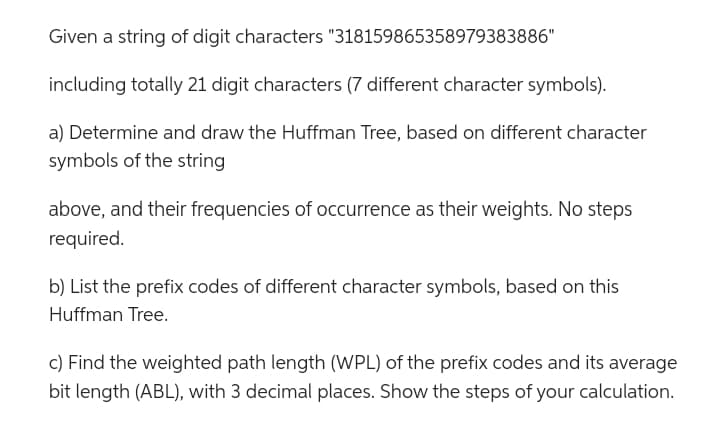 Given a string of digit characters
including totally 21 digit characters (7 different character symbols).
a) Determine and draw the Huffman Tree, based on different character
symbols of the string
"318159865358979383886"
above, and their frequencies of occurrence as their weights. No steps
required.
b) List the prefix codes of different character symbols, based on this
Huffman Tree.
c) Find the weighted path length (WPL) of the prefix codes and its average
bit length (ABL), with 3 decimal places. Show the steps of your calculation.