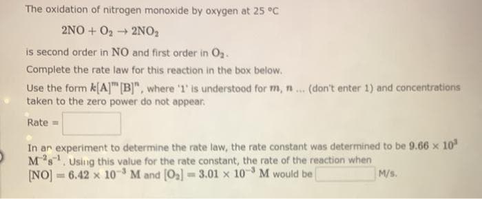 The oxidation of nitrogen monoxide by oxygen at 25 °C
2NO+O₂2NO₂
is second order in NO and first order in O₂.
Complete the rate law for this reaction in the box below.
Use the form k[A] [B]", where '1' is understood for m, n ... (don't enter 1) and concentrations
taken to the zero power do not appear.
Rate=
In an experiment to determine the rate law, the rate constant was determined to be 9.66 x 10³
M³s¹. Using this value for the rate constant, the rate of the reaction when
[NO] = 6.42 x 10³ M and [0₂] =3.01 x 10³ M would be
M/s.