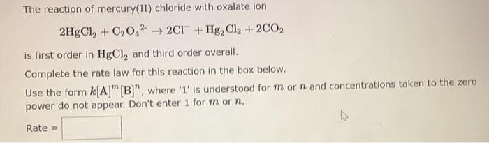 The reaction of mercury(II) chloride with oxalate ion
2HgCl₂ + C₂042 → 2C1+Hg₂ Cl₂ + 2C02
is first order in HgCl, and third order overall.
Complete the rate law for this reaction in the box below.
Use the form k[A] [B]", where '1' is understood for m or n and concentrations taken to the zero
power do not appear. Don't enter 1 for m or n.
Rate =
