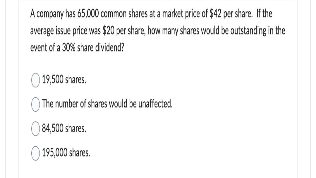 A company has 65,000 common shares at a market price of $42 per share. If the
average issue price was $20 per share, how many shares would be outstanding in the
event of a 30% share dividend?
19,500 shares.
The number of shares would be unaffected.
84,500 shares.
195,000 shares.