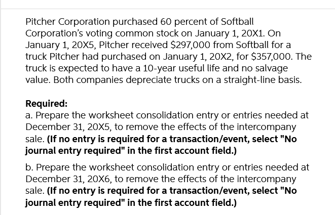 Pitcher Corporation purchased 60 percent of Softball
Corporation's voting common stock on January 1, 20X1. On
January 1, 20X5, Pitcher received $297,000 from Softball for a
truck Pitcher had purchased on January 1, 20X2, for $357,000. The
truck is expected to have a 10-year useful life and no salvage
value. Both companies depreciate trucks on a straight-line basis.
Required:
a. Prepare the worksheet consolidation entry or entries needed at
December 31, 20X5, to remove the effects of the intercompany
sale. (If no entry is required for a transaction/event, select "No
journal entry required" in the first account field.)
b. Prepare the worksheet consolidation entry or entries needed at
December 31, 20X6, to remove the effects of the intercompany
sale. (If no entry is required for a transaction/event, select "No
journal entry required" in the first account field.)