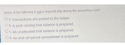Which of the following is not a required step during the accounting cycle?
O a. Transactions are posted to the ledger.
Ob. A post-closing trial balance is prepared.
Oc. An unadjusted trial balance is prepared.
Od. An end-of-period spreadsheet is prepared.
