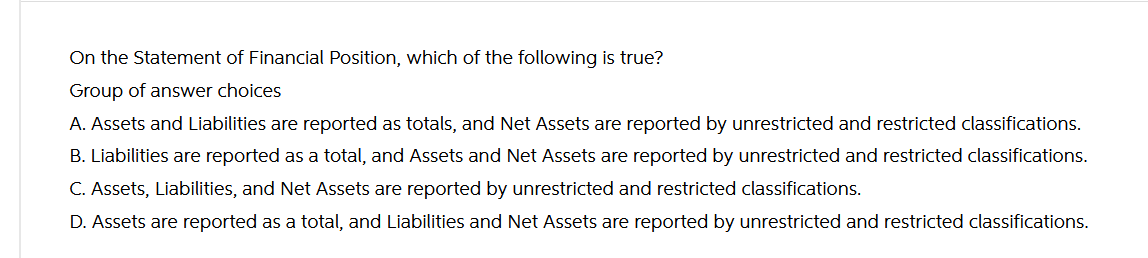 On the Statement of Financial Position, which of the following is true?
Group of answer choices
A. Assets and Liabilities are reported as totals, and Net Assets are reported by unrestricted and restricted classifications.
B. Liabilities are reported as a total, and Assets and Net Assets are reported by unrestricted and restricted classifications.
C. Assets, Liabilities, and Net Assets are reported by unrestricted and restricted classifications.
D. Assets are reported as a total, and Liabilities and Net Assets are reported by unrestricted and restricted classifications.