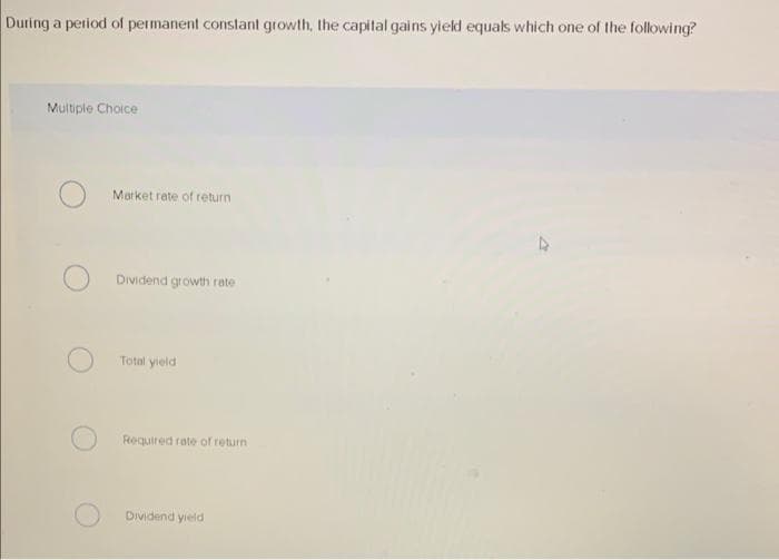 During a period of permanent constant growth, the capital gains yield equals which one of the following?
Multiple Choice
Market rate of return
Dividend growth rate
Total yield
Required rate of return
Dividend yield