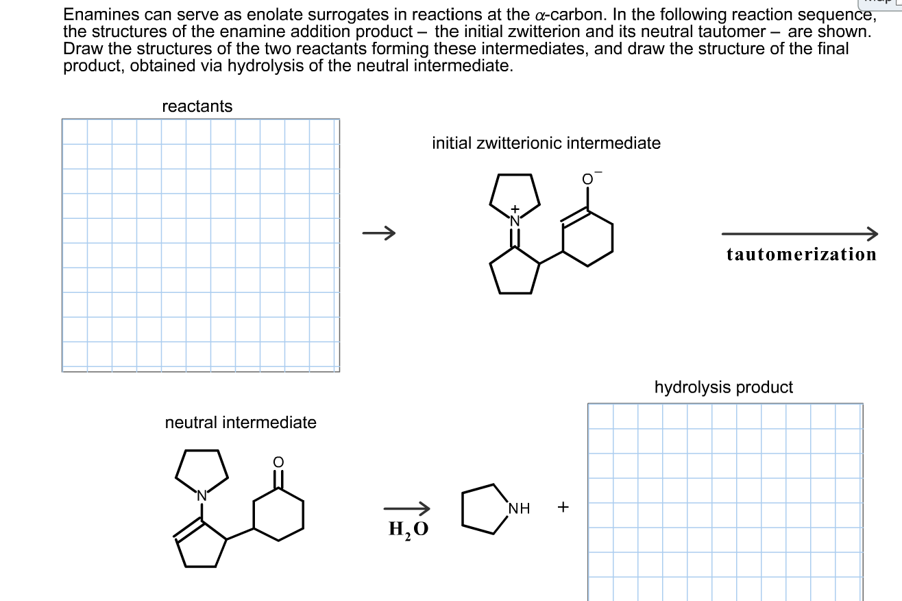 Enamines can serve as enolate surrogates in reactions at the a-carbon. In the following reaction sequence,
the structures of the enamine addition product – the initial zwitterion and its neutral tautomer – are shown.
Draw the structures of the two reactants forming these intermediates, and draw the structure of the final
product, obtained via hydrolysis
the neutral intermediate.
reactants
initial zwitterionic intermediate
tautomerization
hydrolysis product
neutral intermediate
NH
н,о
Н,о
↑
