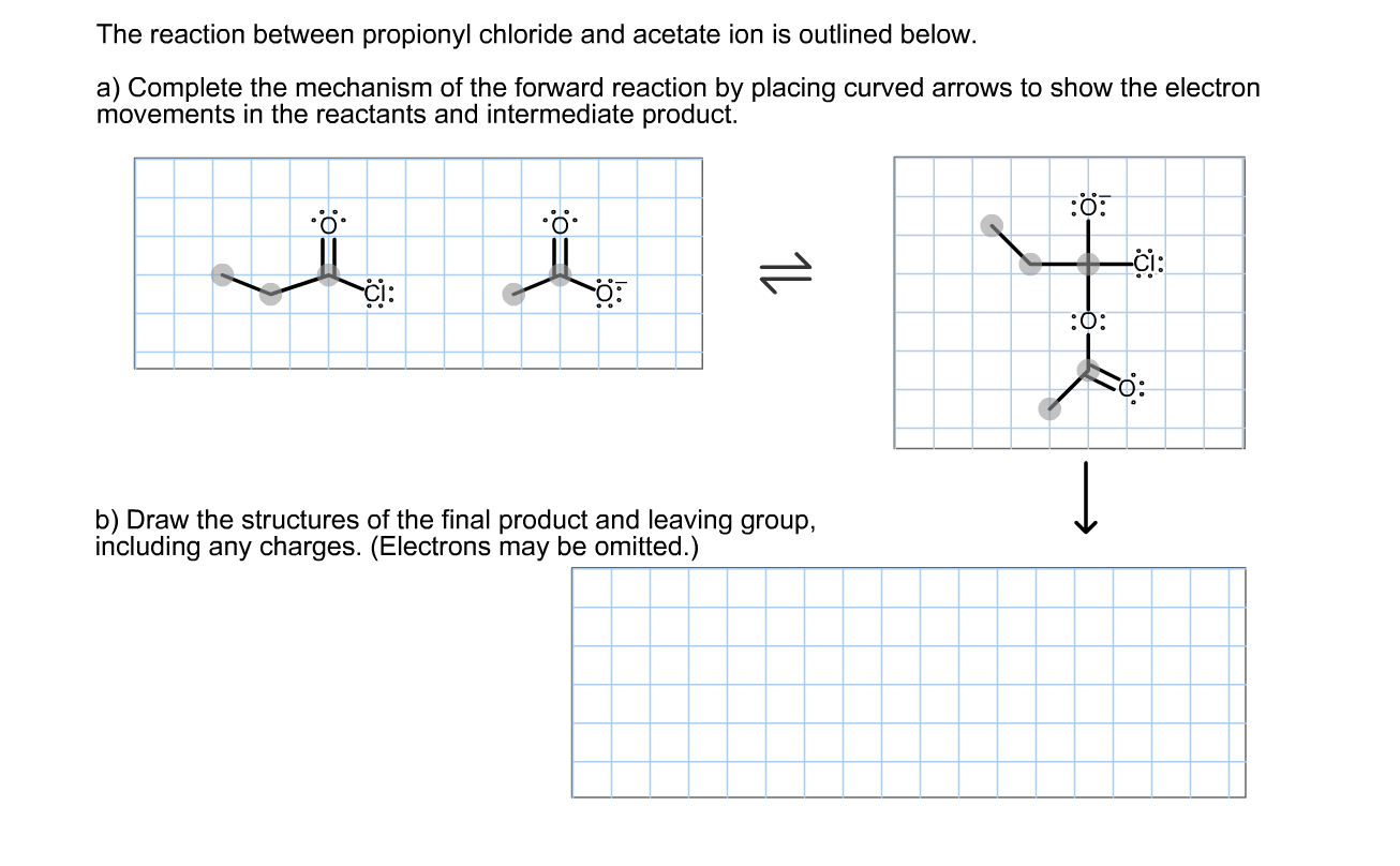 The reaction between propionyl chloride and acetate ion is outlined below.
a) Complete the mechanism of the forward reaction by placing curved arrows to show the electron
movements in the reactants and intermediate product.
i:
:0:
b) Draw the structures of the final product and leaving group,
including any charges. (Electrons may be omitted.)
1L
