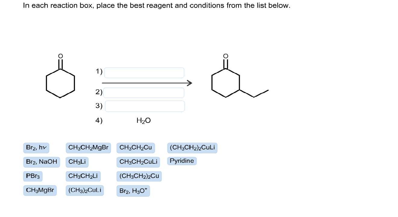 In each reaction box, place the best reagent and conditions from the list below.
1)
2)
3)
4)
H2O
Br2, hv
CH3CH2MGBR
CH3CH2CU
(CH3CH2)2CuLi
Br2, NaOH
CH3LI
CH3CH2CULI
Pyridine
PBr3
CH3CH2LI
(CH3CH2)2Cu
CH3MGBR
(CH3)2CuLi
Br2, H30*
