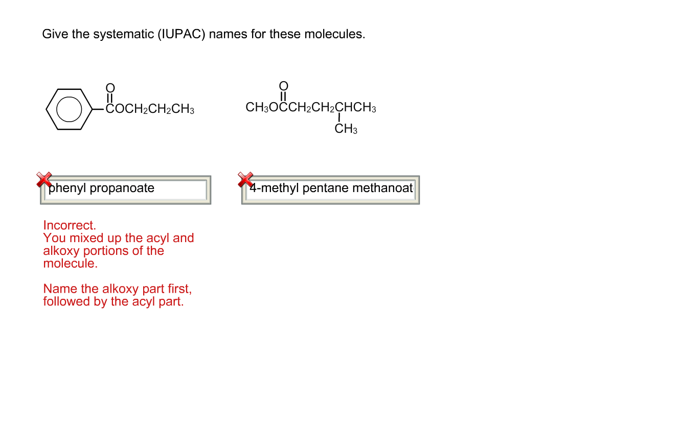 Give the systematic (IUPAC) names for these molecules.
Boononon cnolonongron.
НаСНз
CHОССH2СH2СНCHЗ
CH3
phenyl propanoate
|4-methyl pentane methanoat
Incorrect.
You mixed up the acyl and
alkoxy portions of the
molecule.
Name the alkoxy part first,
followed by the acyl part.
