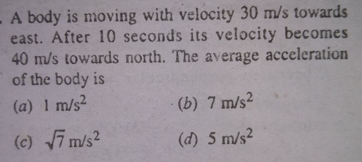 A body is moving with velocity 30 m/s towards
east. After 10 seconds its velocity becomes
40 m/s towards north. The average acceleration
of the body is
(a) 1 m/s2
(b) 7 m/s2
(c) 7 m/s?
.2
(d) 5 m/s2
