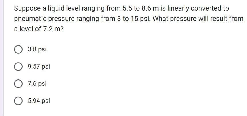 Suppose a liquid level ranging from 5.5 to 8.6 m is linearly converted to
pneumatic pressure ranging from 3 to 15 psi. What pressure will result from
a level of 7.2 m?
3.8 psi
O 9.57 psi
O 7.6 psi
O 5.94 psi