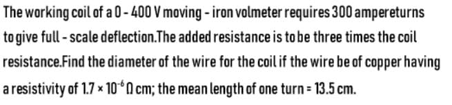 The working coil of a 0-400 V moving - iron volmeter requires 300 ampereturns
to give full - scale deflection.The added resistance is to be three times the coil
resistance.Find the diameter of the wire for the coil if the wire be of copper having
a resistivity of 1.7 x 10°n cm; the mean length of one turn = 13.5 cm.
