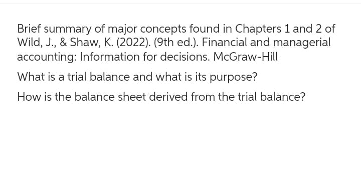 Brief summary of major concepts found in Chapters 1 and 2 of
Wild, J., & Shaw, K. (2022). (9th ed.). Financial and managerial
accounting: Information for decisions. McGraw-Hill
What is a trial balance and what is its purpose?
How is the balance sheet derived from the trial balance?