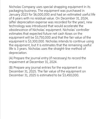Nicholas Company uses special strapping equipment in its
packaging business. The equipment was purchased in
January 2023 for $6,000,000 and had an estimated useful life
of 8 years with no residual value. On December 31, 2024,
(after depreciation expense was recorded for the year), new
technology was introduced that would accelerate the
obsolescence of Nicholas' equipment. Nicholas' controller
estimates that expected future net cash flows on the
equipment will be $3,750,000 and that the fair value of the
equipment is $3,300,000. Nicholas intends to continue using
the equipment, but it is estimates that the remaining useful
life is 3 years. Nicholas uses the straight-line method of
depreciation.
(A) Prepare the journal entry (if necessary) to record the
impairment at December 31, 2024.
(B) Prepare any journal entries for the equipment on
December 31, 2025. The fair value of the equipment on
December 31, 2025 is estimated to be $3,450,000.