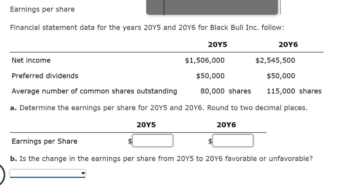 Earnings per share
Financial statement data for the years 20Y5 and 20Y6 for Black Bull Inc. follow:
20Y5
Net income
$1,506,000
$50,000
80,000 shares
20Y5
Preferred dividends
Average number of common shares outstanding
a. Determine the earnings per share for 20Y5 and 20Y6. Round to two decimal places.
20Y6
20Y6
$
$2,545,500
$50,000
115,000 shares
Earnings per Share
b. Is the change in the earnings per share from 20Y5 to 20Y6 favorable or unfavorable?
