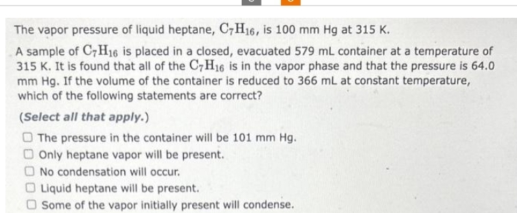 The vapor pressure of liquid heptane, C7H16, is 100 mm Hg at 315 K.
A sample of C7H16 is placed in a closed, evacuated 579 mL container at a temperature of
315 K. It is found that all of the C7H16 is in the vapor phase and that the pressure is 64.0
mm Hg. If the volume of the container is reduced to 366 mL at constant temperature,
which of the following statements are correct?
(Select all that apply.)
The pressure in the container will be 101 mm Hg.
Only heptane vapor will be present.
No condensation will occur.
Liquid heptane will be present.
Some of the vapor initially present will condense.