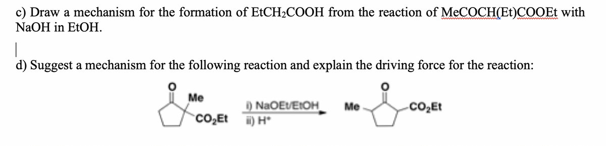c) Draw a mechanism for the formation of EtCH2COOH from the reaction of MeCOCH(Et)COOEt with
ww w m
NaOH in EtOH.
d) Suggest a mechanism for the following reaction and explain the driving force for the reaction:
Me
i) NaOEVEIOH
Me
Co,Et
CO,Et i) H*
