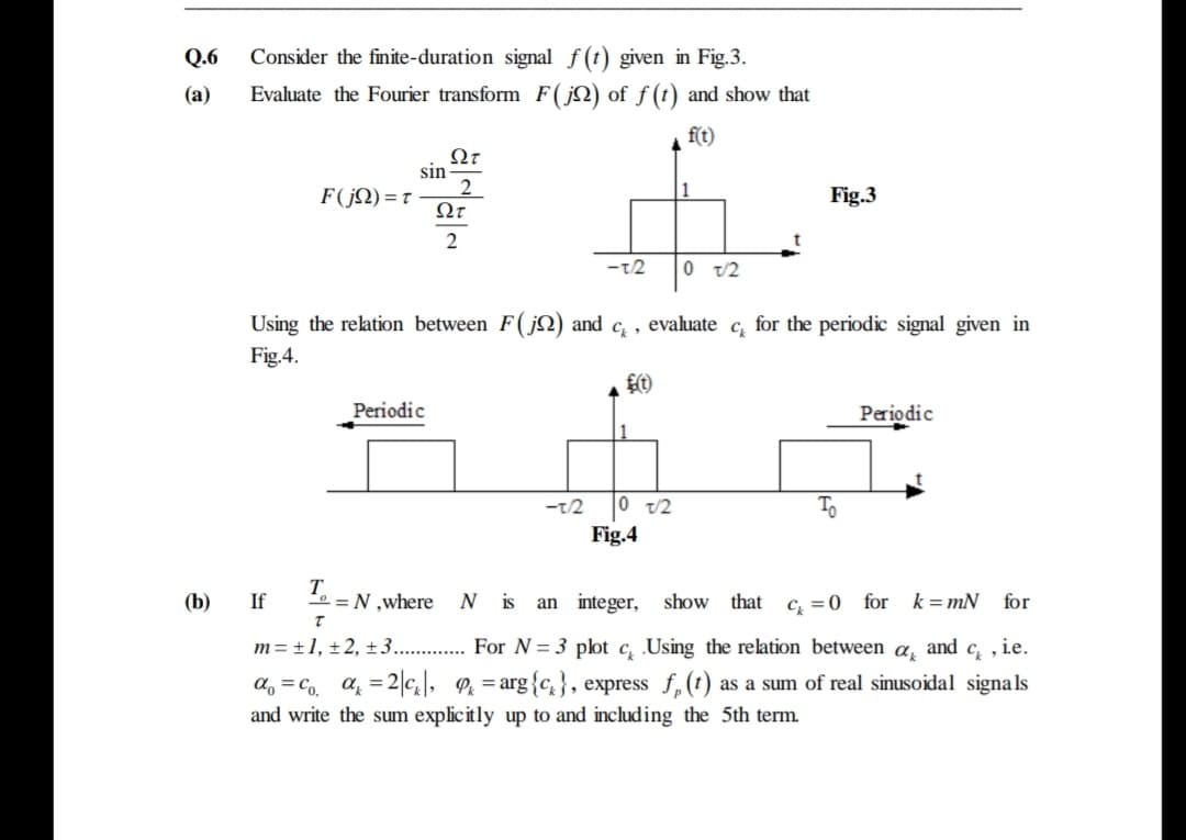 Q.6
Consider the finite-duration signal f (t) given in Fig.3.
(а)
Evaluate the Fourier transform F(jN) of f (t) and show that
f(t)
sin
F(jN) = t
Ωτ
1
Fig.3
2
-t2
0 v2
Using the relation between F(j) and c, , evaluate c, for the periodic signal given in
Fig.4.
Periodic
Periodic
-t/2
0 v/2
To
Fig.4
(b)
T.
0 = N ,where
N is
c, =0 for k=mN
If
an integer,
show that
for
m= ±1, ±2, ±3.
For N = 3 plot c, Using the relation between
and c, , ie.
d, = Co, a = 2|\, Pz = arg{c,}, express f,(1) as a sum of real sinusoidal signals
and write the sum explicitly up to and including the 5th term.
%3D
