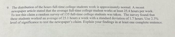 9. The distribution of the hours full-time college students work is approximately normal. A recent
newspaper article stated that the average full-time college student works at least 25.4 hours per week.
To test this claim a random survey of 135 full-time college students was taken. The survey found that
these students worked an average of 25.1 hours a week with a standard deviation of 1.7 hours. Use 2.5%
level of significance to test the newspaper's claim. Explain your findings in at least one complete sentence.