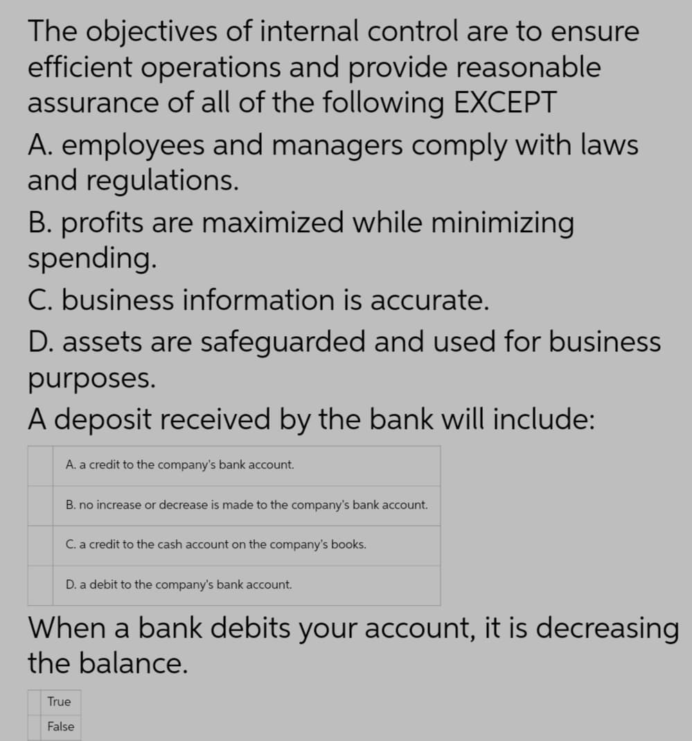 The objectives of internal control are to ensure
efficient operations and provide reasonable
assurance of all of the following EXCEPT
A. employees and managers comply with laws
and regulations.
B. profits are maximized while minimizing
spending.
C. business information is accurate.
D. assets are safeguarded and used for business
purposes.
A deposit received by the bank will include:
A. a credit to the company's bank account.
B. no increase or decrease is made to the company's bank account.
C. a credit to the cash account on the company's books.
D. a debit to the company's bank account.
When a bank debits your account, it is decreasing
the balance.
True
False