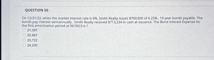 QUESTION 50
On 12/31/22, when the market interest rate is 6%, Smith Realty issues $700,000 of 6.25%, 10 year bonds payable. The
bonds pay interest semiannually. Smith Realty received $713,234 in cash at issuance. The Bond Interest Expense for
the first amortization period at 06/3023 is ?
21,397
20,567
23,722
24,200