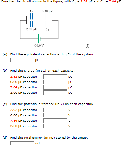 Consider the circuit shown in the figure, with C₁ = 2.92 μF and C₂ = 7.84 μF.
6.00 μF
2.00 µF
36
90.0 V
(a) Find the equivalent capacitance (in μF) of the system.
UF
(b) Find the charge (in UC) on each capacitor.
2.92 μF capacitor
6.00 μF capacitor
7.84 μF capacitor
2.00 μF capacitor
UC
UC
UC
UC
(c) Find the potential difference (in V) on each capacitor.
2.92 μF capacitor
6.00 μF capacitor
7.84 μF capacitor
2.00 μF capacitor
V
V
V
V
(d) Find the total energy (in m3) stored by the group.
mJ