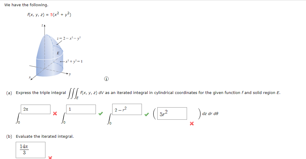 We have the following.
f(x, y, z) = 5(x² + y²)
ZA
z=2-x²-y2
E
-x²+ y² = 1
(a) Express the triple integral
2π
1
(b) Evaluate the iterated integral.
14π
3
f(x, y, z) dv as an iterated integral in cylindrical coordinates for the given function f and solid region E.
-2
52
dz dr de