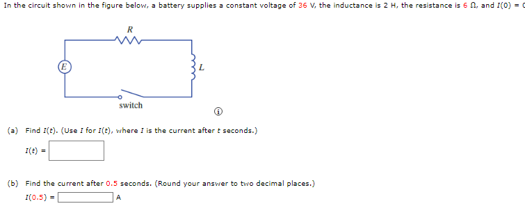 In the circuit shown in the figure below, a battery supplies a constant voltage of 36 V, the inductance is 2 H, the resistance is 6, and I(0) = (
R
switch
(a) Find I(t). (Use I for I(t), where I is the current after t seconds.)
I(t) =
(b) Find the current after 0.5 seconds. (Round your answer to two decimal places.)
I(0.5) =
A