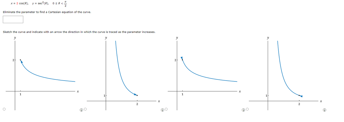 x = 2 cos(8), y = sec²(0), 0≤ 0 <!
≤0<1/12/2
Eliminate the parameter to find a Cartesian equation of the curve.
Sketch the curve and indicate with an arrow the direction in which the curve is traced as the parameter increases.
y
y
1
℗O
@O
y
1
y
2
X