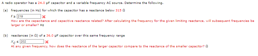A radio operator has a 24.0 μF capacitor and a variable frequency AC source. Determine the following.
(a) frequencies (in Hz) for which the capacitor has a reactance below 315 0
fz 219
X
How are the capacitance and capacitive reactance related? After calculating the frequency for the given limiting reactance, will subsequent frequencies be
larger or smaller? Hz
(b) reactances (in 2) of a 36.0 μF capacitor over this same frequency range
Xc 202
x
At any given frequency, how does the reactance of the larger capacitor compare to the reactance of the smaller capacitor?