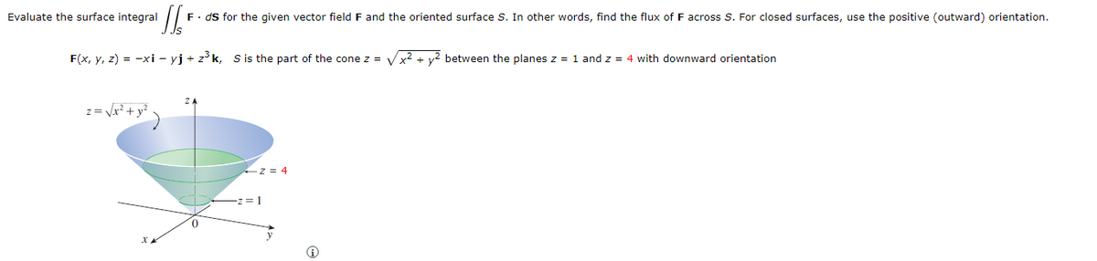 Evaluate the surface integral
Th
F⚫ds for the given vector field F and the oriented surface S. In other words, find the flux of F across S. For closed surfaces, use the positive (outward) orientation.
F(x, y, z) = -xi - yj + z³k, S is the part of the cone z = √√x² + y² between the planes z = 1 and z = 4 with downward orientation
ZA
z = √x²+ y²
xx
z=4