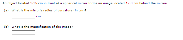 An object located 1.15 cm in front of a spherical mirror forms an image located 12.0 cm behind the mirror.
(a) What is the mirror's radius of curvature (in cm)?
cm
(b) What is the magnification of the image?